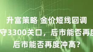 升富策略 金价短线回调一度失守3300关口，后市能否再度冲高？
