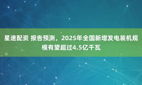 星速配资 报告预测，2025年全国新增发电装机规模有望超过4.5亿千瓦
