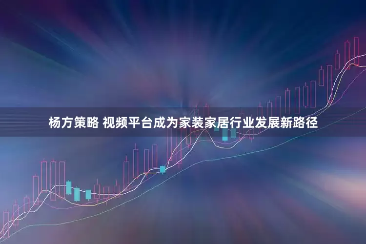 杨方策略 视频平台成为家装家居行业发展新路径