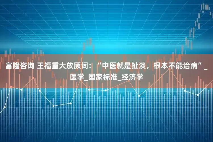 富隆咨询 王福重大放厥词：“中医就是扯淡，根本不能治病”_医学_国家标准_经济学