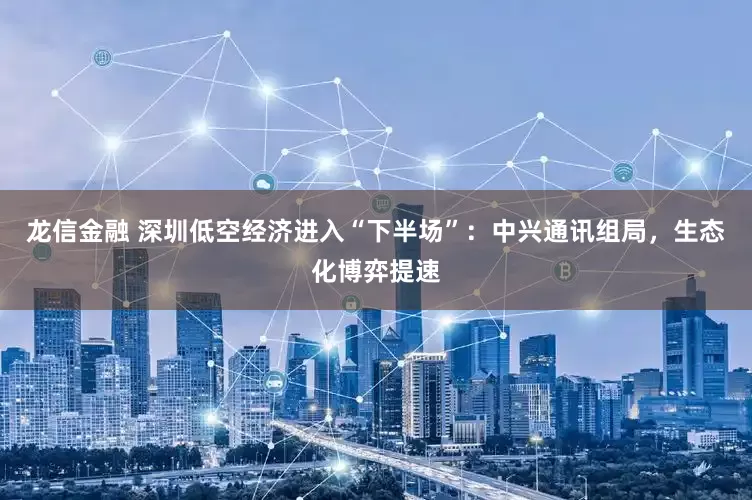 龙信金融 深圳低空经济进入“下半场”：中兴通讯组局，生态化博弈提速