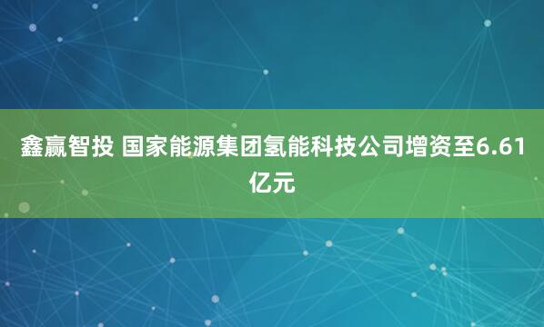鑫赢智投 国家能源集团氢能科技公司增资至6.61亿元
