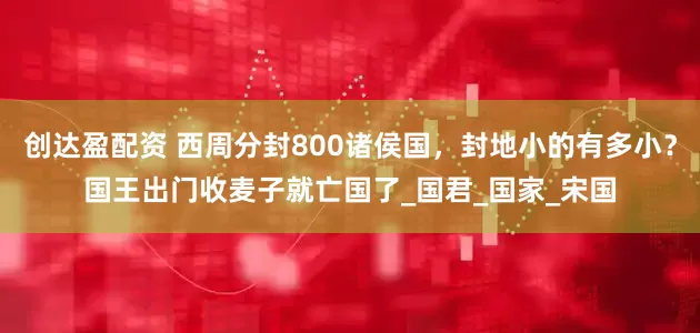 创达盈配资 西周分封800诸侯国，封地小的有多小？国王出门收麦子就亡国了_国君_国家_宋国