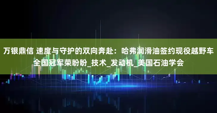 万银鼎信 速度与守护的双向奔赴：哈弗润滑油签约现役越野车全国冠军荣盼盼_技术_发动机_美国石油学会