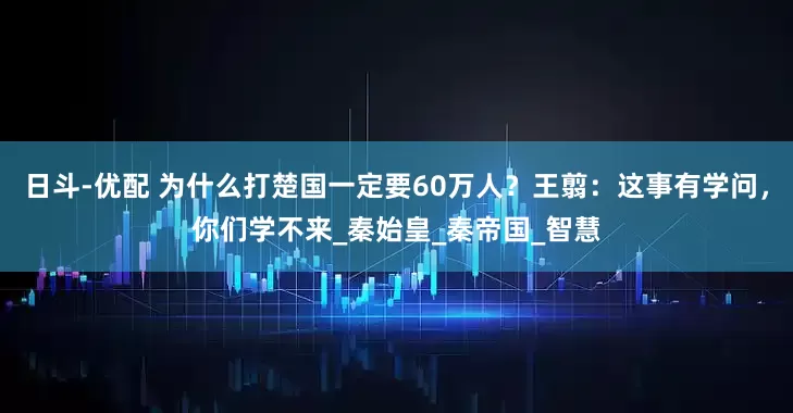 日斗-优配 为什么打楚国一定要60万人？王翦：这事有学问，你们学不来_秦始皇_秦帝国_智慧