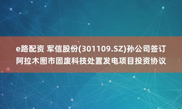 e路配资 军信股份(301109.SZ)孙公司签订阿拉木图市固废科技处置发电项目投资协议