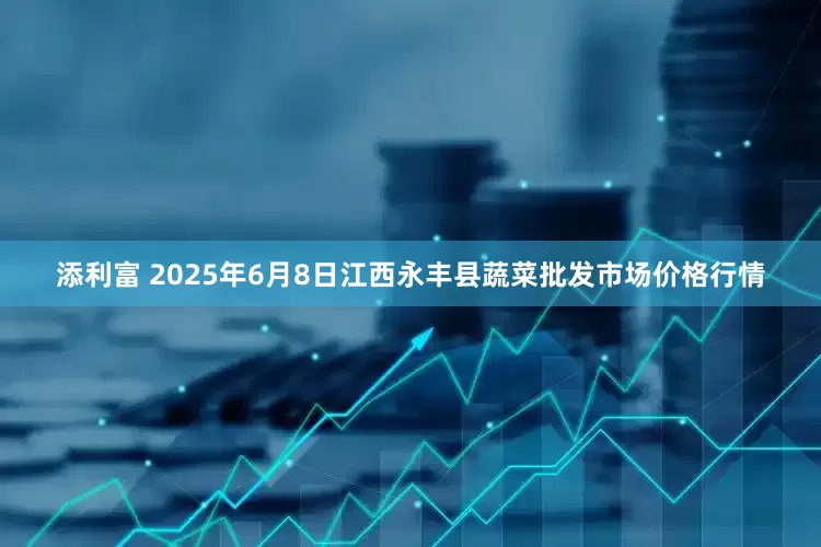 添利富 2025年6月8日江西永丰县蔬菜批发市场价格行情