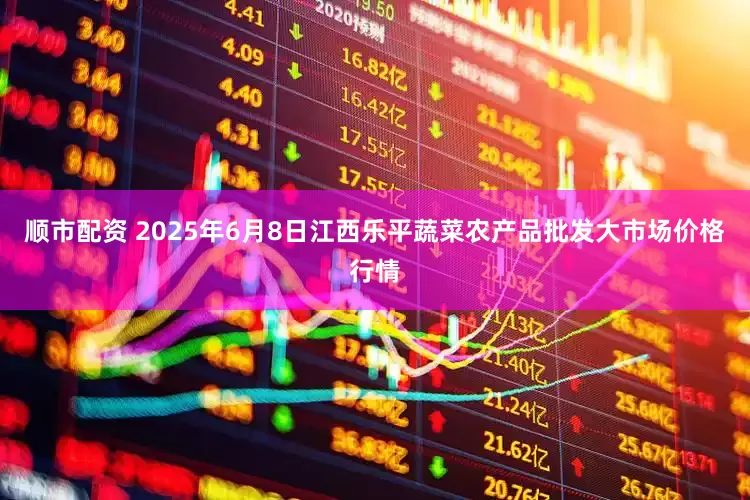 顺市配资 2025年6月8日江西乐平蔬菜农产品批发大市场价格行情