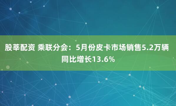 股莘配资 乘联分会：5月份皮卡市场销售5.2万辆 同比增长13.6%