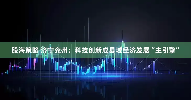 股海策略 济宁兖州：科技创新成县域经济发展“主引擎”