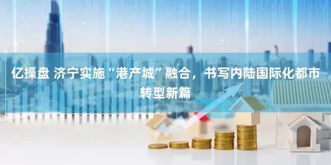 亿操盘 济宁实施“港产城”融合，书写内陆国际化都市转型新篇