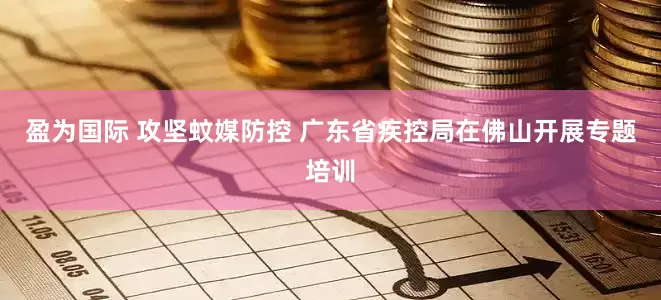 盈为国际 攻坚蚊媒防控 广东省疾控局在佛山开展专题培训